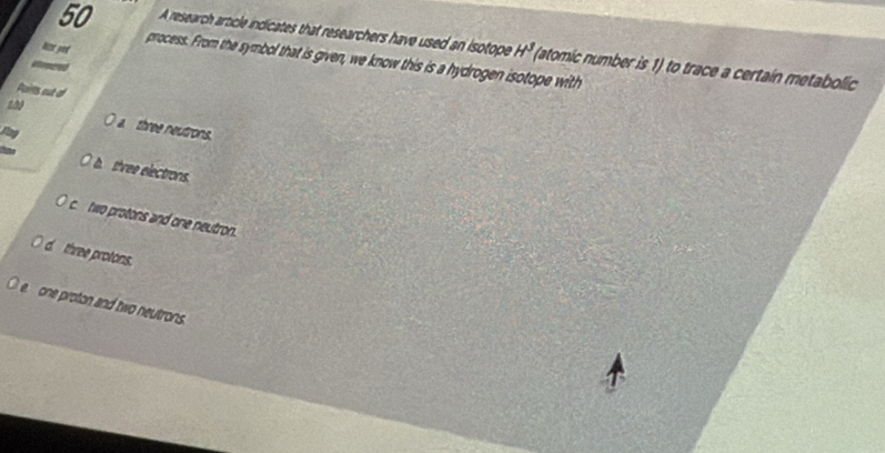 A research article indicates that researchers have used an isotope H^3 (atomic number is 1) to trace a certaín metabolic 
Nor yor
process. From the symbol that is given, we know this is a hydrogen isotope with
Pairs out ol
a three neutrons.
b three electrons.
c two protons and one neutron.
d three protons.
e one proton and two neutrons.