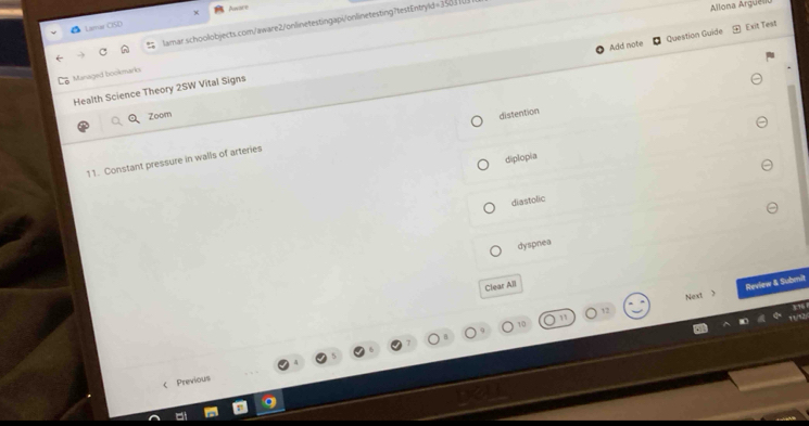 Limar CISD Aare
lamar.schoolobjects.com/aware2/onlinetestingapi/onlinetesting?testEntryld=35___
Allona Arguén
Add note Question Guide Exit Test
Maraged bookmarko
Health Science Theory 2SW Vital Signs
Zoom distention
diplopia
11. Constant pressure in walls of arteries
diastolic
dyspnea
Clear All
Next > Review & Submit
< Previous