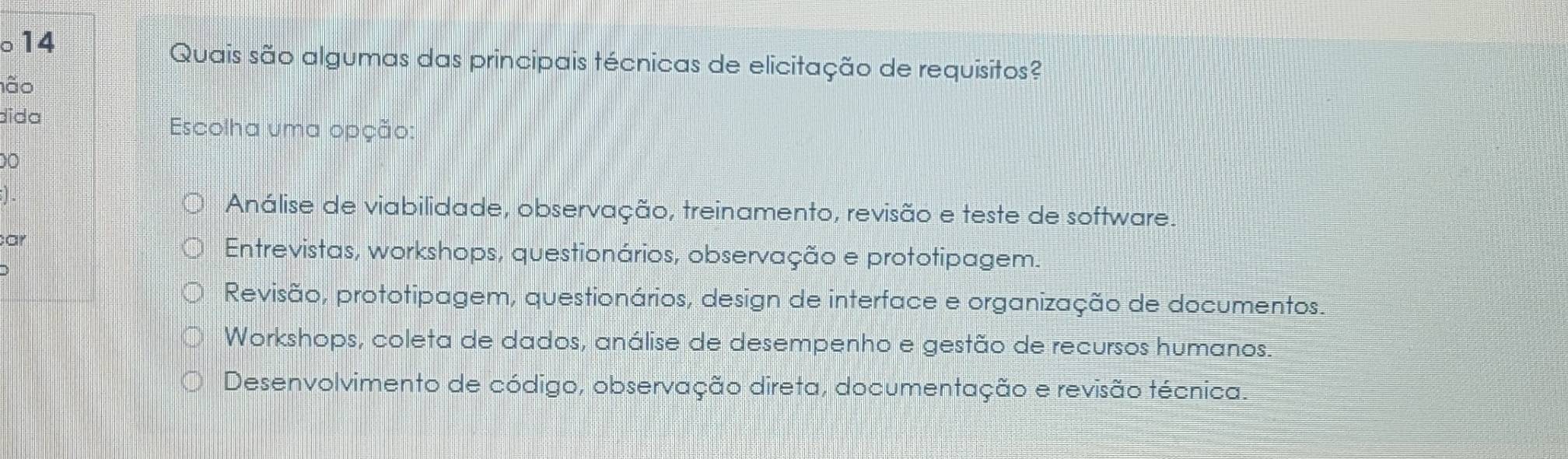 ○14
Quais são algumas das principais técnicas de elicitação de requisitos?
não
dida
Escolha uma opção:
00
Análise de viabilidade, observação, treinamento, revisão e teste de software.
ar
Entrevistas, workshops, questionários, observação e prototipagem.
Revisão, prototipagem, questionários, design de interface e organização de documentos.
Workshops, coleta de dados, análise de desempenho e gestão de recursos humanos.
Desenvolvimento de código, observação direta, documentação e revisão técnica.