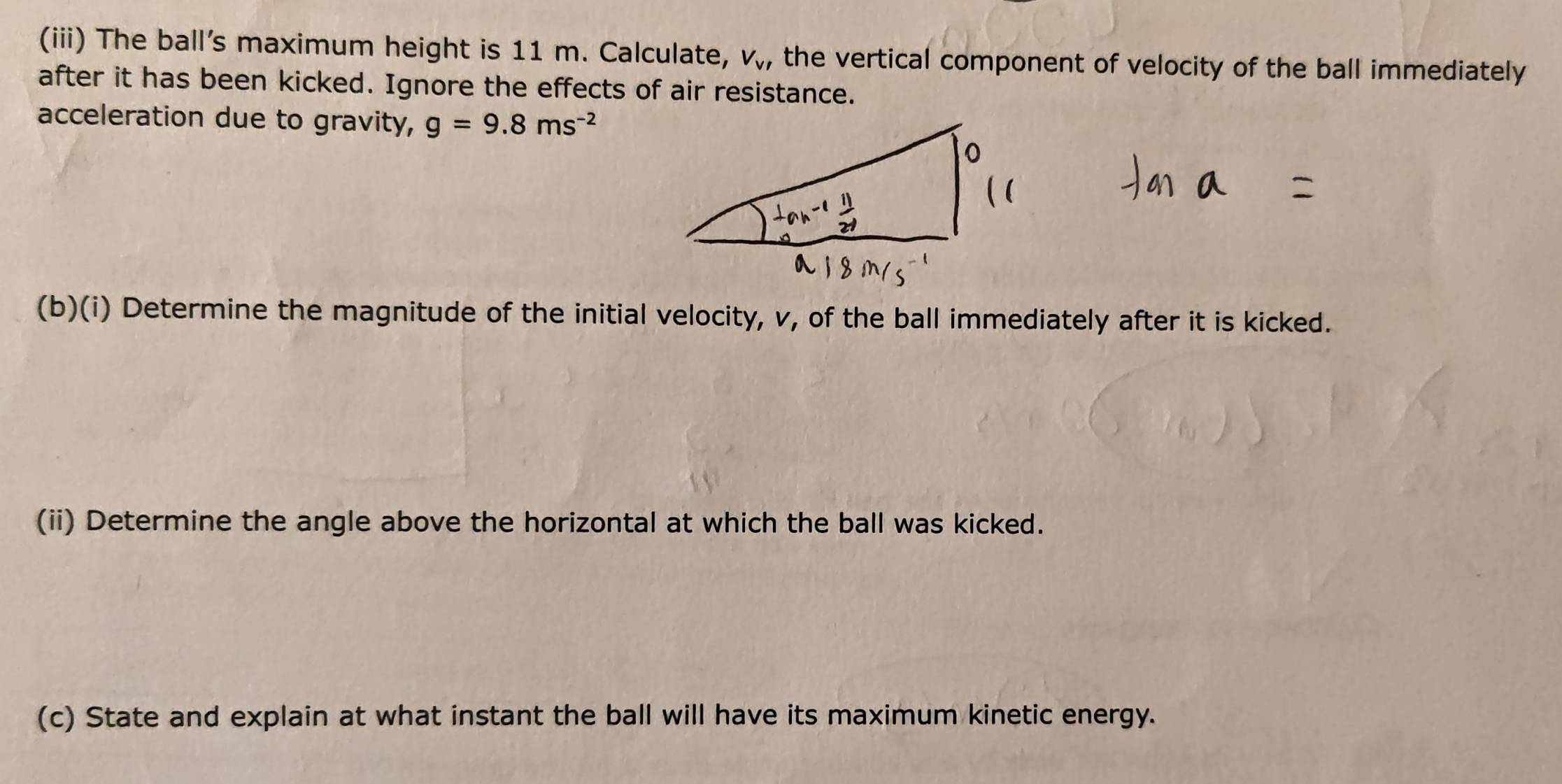 (iii) The ball's maximum height is 11 m. Calculate, V_VV_V' the vertical component of velocity of the ball immediately 
after it has been kicked. Ignore the effects of air resistance. 
acceleration due to gravity, g=9.8ms^(-2)
(b)(i) Determine the magnitude of the initial velocity, v, of the ball immediately after it is kicked. 
(ii) Determine the angle above the horizontal at which the ball was kicked. 
(c) State and explain at what instant the ball will have its maximum kinetic energy.