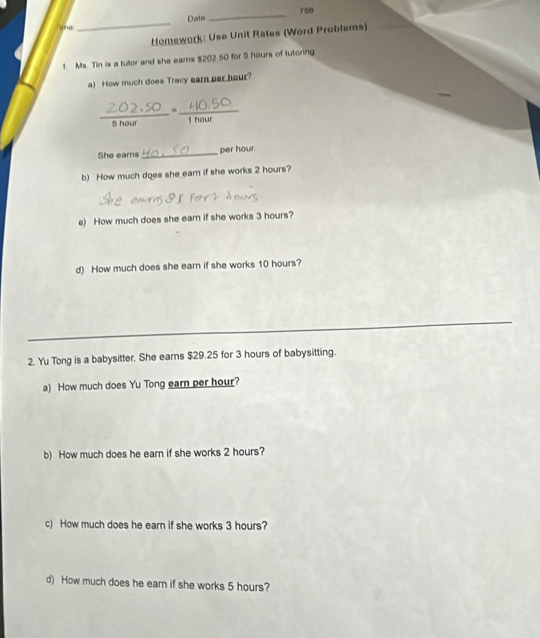 700 
Date 
_ 
ime 
_ 
Homework: Use Unit Rates (Word Problems) 
1. Ms. Tin is a tutor and she earns $202 50 for 5 hours of tutoring 
a) Now much does Tracy earn per hour? 
_ 
_-
5 hour 1 hour
She eams _ per hour. 
b) How much does she earn if she works 2 hours? 
e) How much does she earn if she works 3 hours? 
d) How much does she earn if she works 10 hours? 
_ 
2. Yu Tong is a babysitter. She earns $29.25 for 3 hours of babysitting. 
a) How much does Yu Tong earn per hour? 
b) How much does he earn if she works 2 hours? 
c) How much does he earn if she works 3 hours? 
d) How much does he earn if she works 5 hours?