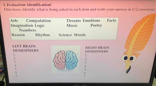 Evaluation: Identification! 
Directions: Identify what is being asked in each item and write your answer in 1/2 crosswise. 
Arts Computation Dreams Emotions Facts 
Imagination Logic Music Poetry 
Numbers 
Reason Rhythm Science Words 
LEFT BRAINRIGHT BRAIN 
HEMISPHEREHEMISPHERE 
1. 
1. 
2. 
2. 
3. 
3. 
4. 
4. 
5. 
5. 
6 
6 
7. 
7.