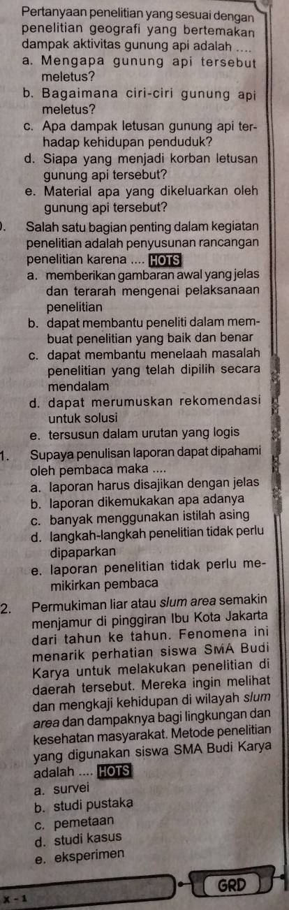 Pertanyaan penelitian yang sesuai dengan
penelitian geografi yang bertemakan 
dampak aktivitas gunung api adalah ....
a. Mengapa gunung api tersebut
meletus?
b. Bagaimana ciri-ciri gunung api
meletus?
c. Apa dampak letusan gunung api ter-
hadap kehidupan penduduk?
d. Siapa yang menjadi korban letusan
gunung api tersebut?
e. Material apa yang dikeluarkan oleh
gunung api tersebut?
. Salah satu bagian penting dalam kegiatan
penelitian adalah penyusunan rancangan
penelitian karena .... HOTS
a. memberikan gambaran awal yang jelas
dan terarah mengenai pelaksanaan
penelitian
b. dapat membantu peneliti dalam mem-
buat penelitian yang baik dan benar
c. dapat membantu menelaah masalah
penelitian yang telah dipilih secara
mendalam
d. dapat merumuskan rekomendasi
untuk solusi
e. tersusun dalam urutan yang logis
1. Supaya penulisan laporan dapat dipahami
oleh pembaca maka ....
a. laporan harus disajikan dengan jelas
b. laporan dikemukakan apa adanya
c. banyak menggunakan istilah asing
d. langkah-langkah penelitian tidak perlu
dipaparkan
e. laporan penelitian tidak perlu me-
mikirkan pembaca
2. Permukiman liar atau slum area semakin
menjamur di pinggiran Ibu Kota Jakarta
dari tahun ke tahun. Fenomena ini
menarik perhatian siswa SMA Budi
Karya untuk melakukan penelitian di
daerah tersebut. Mereka ingin melihat
dan mengkaji kehidupan di wilayah s/um
area dan dampaknya bagi lingkungan dan
kesehatan masyarakat. Metode penelitian
yang digunakan siswa SMA Budi Karya
adalah .... HOTS
a. survei
b. studi pustaka
c. pemetaan
d. studi kasus
e. eksperimen
GRD
x-1