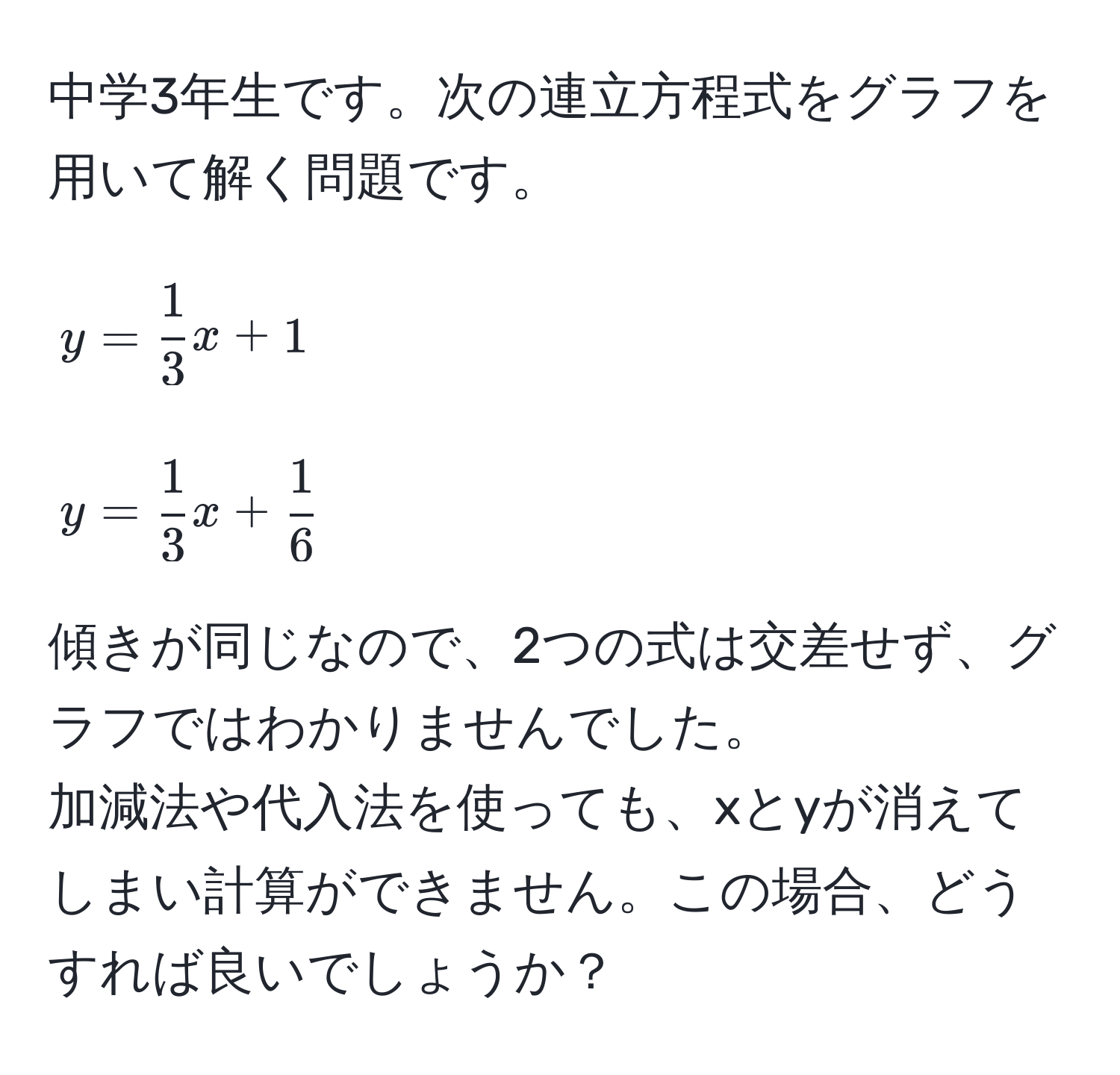 中学3年生です。次の連立方程式をグラフを用いて解く問題です。  
[
y =  1/3 x + 1  
]  
[
y =  1/3 x +  1/6   
]  
傾きが同じなので、2つの式は交差せず、グラフではわかりませんでした。  
加減法や代入法を使っても、xとyが消えてしまい計算ができません。この場合、どうすれば良いでしょうか？