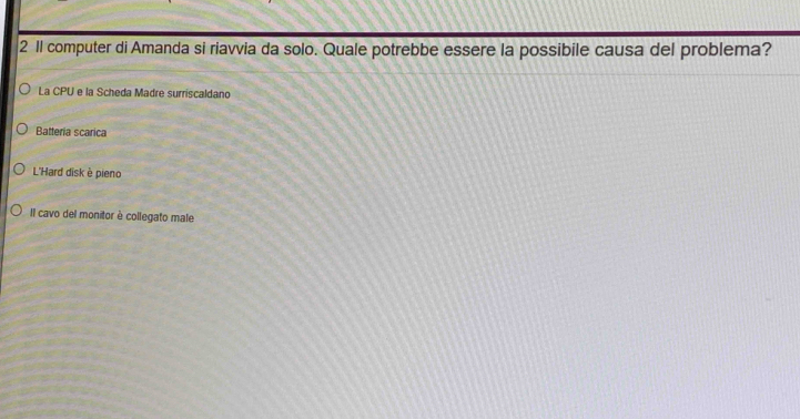 2 1l computer di Amanda si riavvia da solo. Quale potrebbe essere la possibile causa del problema?
La CPU e la Scheda Madre surriscaldano
Batteria scarica
L'Hard disk è pieno
Il cavo del monitor è collegato male