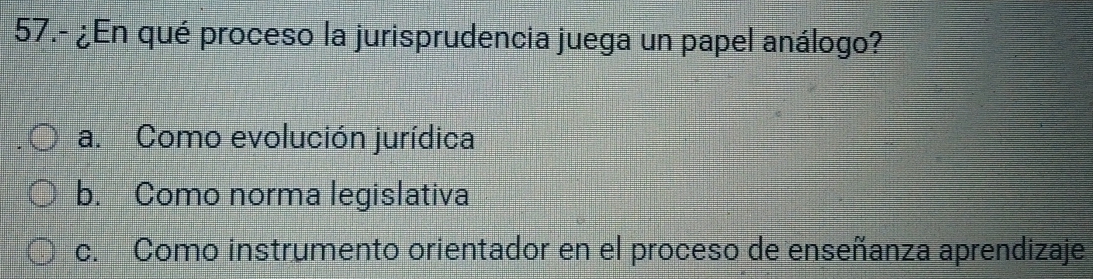 57.- ¿En qué proceso la jurisprudencia juega un papel análogo?
a. Como evolución jurídica
b. Como norma legislativa
c. Como instrumento orientador en el proceso de enseñanza aprendizaje