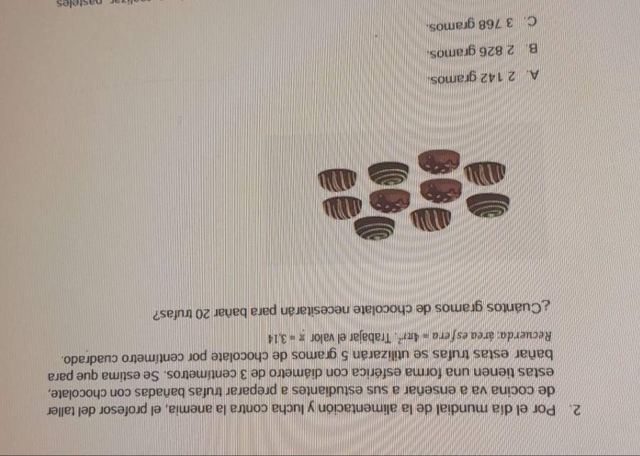 Por el día mundial de la alimentación y lucha contra la anemia, el profesor del taller
de cocina va a enseñar a sus estudiantes a preparar trufas bañadas con chocolate,
estas tienen una forma esférica con diámetro de 3 centímetros. Se estima que para
bañar estas trufas se utilizarán 5 gramos de chocolate por centímetro cuadrado.
Recuerda: área esfera =4π r^2. Trabajar el valor π =3.14
¿Cuantos gramos de chocolate necesitarán para bañar 20 trufas?
A. 2 142 gramos.
B. 2 826 gramos.
C. 3 768 gramos.