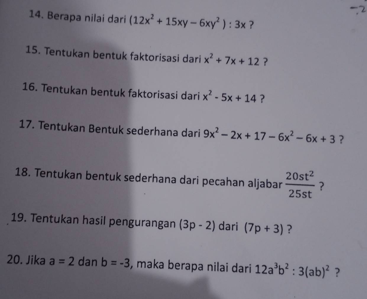 Berapa nilai dari (12x^2+15xy-6xy^2):3x ? 
15. Tentukan bentuk faktorisasi dari x^2+7x+12 ? 
16. Tentukan bentuk faktorisasi dari x^2-5x+14 ? 
17. Tentukan Bentuk sederhana dari 9x^2-2x+17-6x^2-6x+3 ? 
18. Tentukan bentuk sederhana dari pecahan aljabar  20st^2/25st  ? 
19. Tentukan hasil pengurangan (3p-2) dari (7p+3) ? 
20. Jika a=2 dan b=-3 , maka berapa nilai dari 12a^3b^2:3(ab)^2 ?