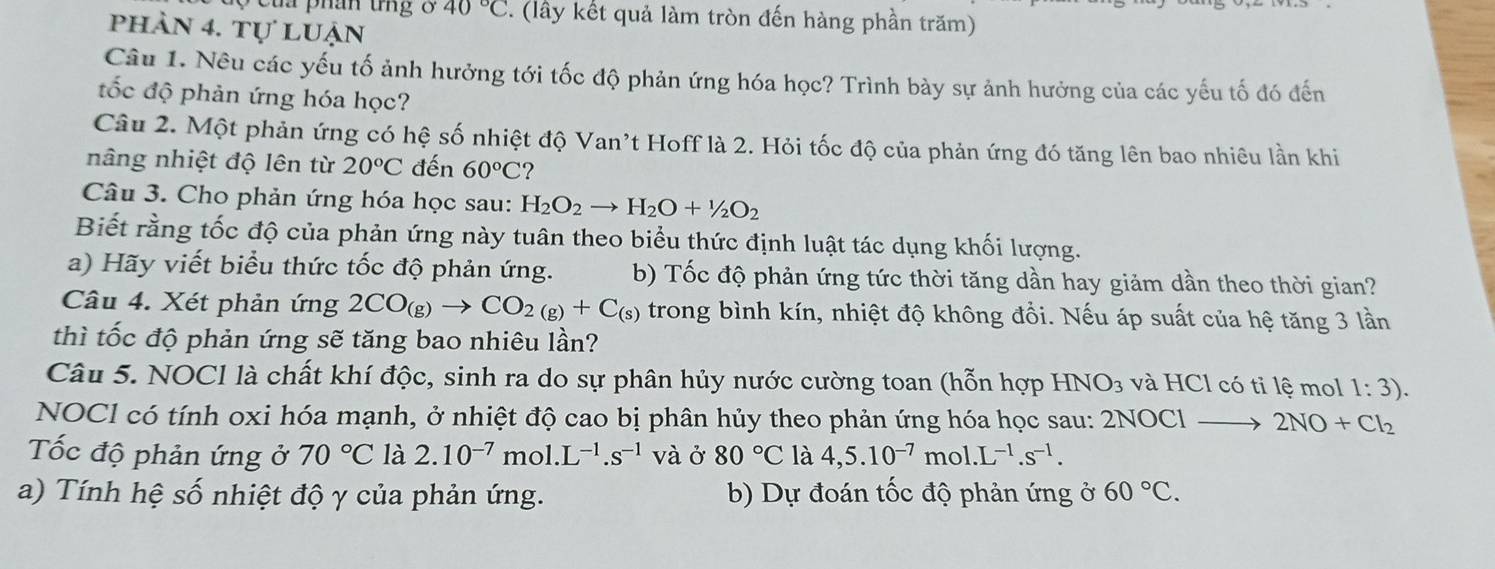 Của phần tng ở 40°C. (lây kết quả làm tròn đến hàng phần trăm)
phần 4. tự luận
Câu 1. Nêu các yếu tố ảnh hưởng tới tốc độ phản ứng hóa học? Trình bày sự ảnh hưởng của các yếu tố đó đến
ốc độ phản ứng hóa học?
Câu 2. Một phản ứng có hệ số nhiệt độ Van't Hoff là 2. Hỏi tốc độ của phản ứng đó tăng lên bao nhiêu lần khi
nâng nhiệt độ lên từ 20°C đến 60°C 2
Câu 3. Cho phản ứng hóa học sau: H_2O_2to H_2O+1/2O_2
Biết rằng tốc độ của phản ứng này tuân theo biểu thức định luật tác dụng khối lượng.
a) Hãy viết biểu thức tốc độ phản ứng. b) Tốc độ phản ứng tức thời tăng dần hay giảm dần theo thời gian?
Câu 4. Xét phản ứng 2CO_(g)to CO_2(g)+C_(s) trong bình kín, nhiệt độ không đổi. Nếu áp suất của hệ tăng 3 lần
thì tốc độ phản ứng sẽ tăng bao nhiêu lần?
Câu 5. NOCl là chất khí độc, sinh ra do sự phân hủy nước cường toan (hỗn hợp HNO_3 và HCl có tỉ lệ mol 1:3).
NOCl có tính oxi hóa mạnh, ở nhiệt độ cao bị phân hủy theo phản ứng hóa học sau: 2NOCl to 2NO+Cl_2
Tốc độ phản ứng ở 70°C là 2.10^(-7) mol. L^(-1).s^(-1) V2 ở 80°C là 4,5.10^(-7)mol.L^(-1).s^(-1).
a) Tính hệ số nhiệt độ γ của phản ứng. b) Dự đoán tốc độ phản ứng ở 60°C.