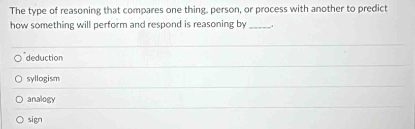 The type of reasoning that compares one thing, person, or process with another to predict
how something will perform and respond is reasoning by _.
deduction
syllogism
analogy
sign