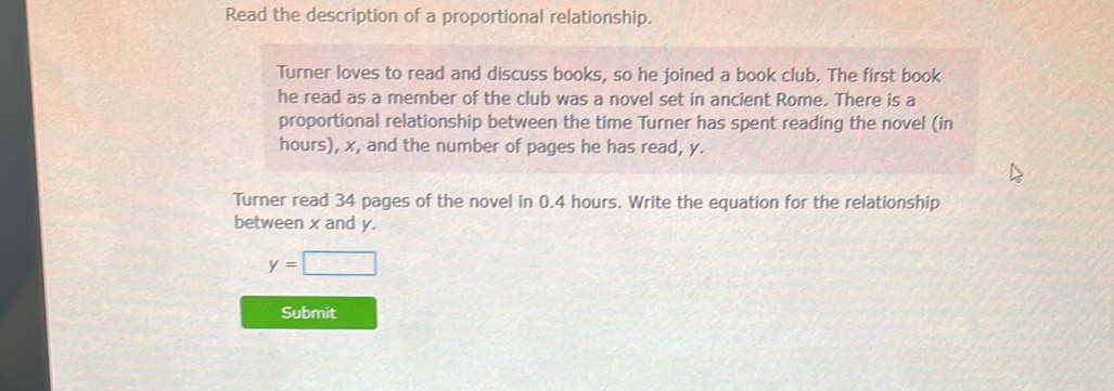 Read the description of a proportional relationship. 
Turner loves to read and discuss books, so he joined a book club. The first book 
he read as a member of the club was a novel set in ancient Rome. There is a 
proportional relationship between the time Turner has spent reading the novel (in
hours), x, and the number of pages he has read, y. 
Turner read 34 pages of the novel in 0.4 hours. Write the equation for the relationship 
between x and y.
y=□
Submit