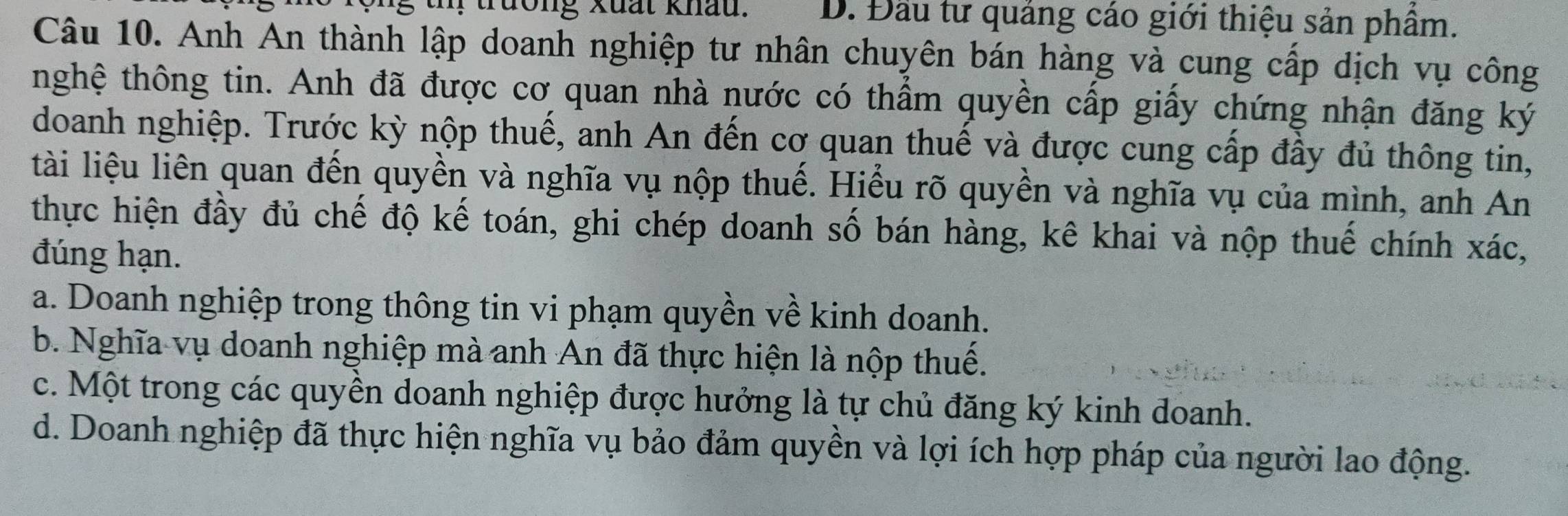 trường xuất khau. D. Đầu tư quảng cáo giới thiệu sản phầm.
Câu 10. Anh An thành lập doanh nghiệp tư nhân chuyên bán hàng và cung cấp dịch vụ công
thghệ thông tin. Anh đã được cơ quan nhà nước có thẩm quyền cấp giấy chứng nhận đăng ký
doanh nghiệp. Trước kỳ nộp thuế, anh An đến cơ quan thuế và được cung cấp đầy đủ thông tin,
lài liệu liên quan đến quyền và nghĩa vụ nộp thuế. Hiểu rõ quyền và nghĩa vụ của mình, anh An
thực hiện đầy đủ chế độ kế toán, ghi chép doanh số bán hàng, kê khai và nộp thuế chính xác,
đúng hạn.
a. Doanh nghiệp trong thông tin vi phạm quyền về kinh doanh.
b. Nghĩa vụ doanh nghiệp mà anh An đã thực hiện là nộp thuế.
c. Một trong các quyền doanh nghiệp được hưởng là tự chủ đăng ký kinh doanh.
d. Doanh nghiệp đã thực hiện nghĩa vụ bảo đảm quyền và lợi ích hợp pháp của người lao động.