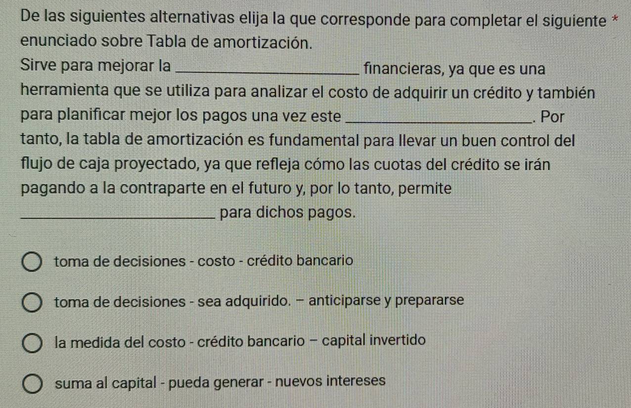 De las siguientes alternativas elija la que corresponde para completar el siguiente *
enunciado sobre Tabla de amortización.
Sirve para mejorar la _financieras, ya que es una
herramienta que se utiliza para analizar el costo de adquirir un crédito y también
para planificar mejor los pagos una vez este _. Por
tanto, la tabla de amortización es fundamental para llevar un buen control del
flujo de caja proyectado, ya que refleja cómo las cuotas del crédito se irán
pagando a la contraparte en el futuro y, por lo tanto, permite
_para dichos pagos.
toma de decisiones - costo - crédito bancario
toma de decisiones - sea adquirido. — anticiparse y prepararse
la medida del costo - crédito bancario - capital invertido
suma al capital - pueda generar - nuevos intereses