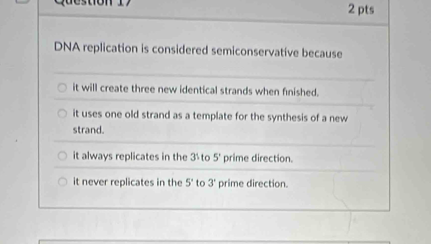 DNA replication is considered semiconservative because
it will create three new identical strands when finished.
it uses one old strand as a template for the synthesis of a new
strand.
it always replicates in the 3½ to 5' prime direction.
it never replicates in the 5' to 3' prime direction.