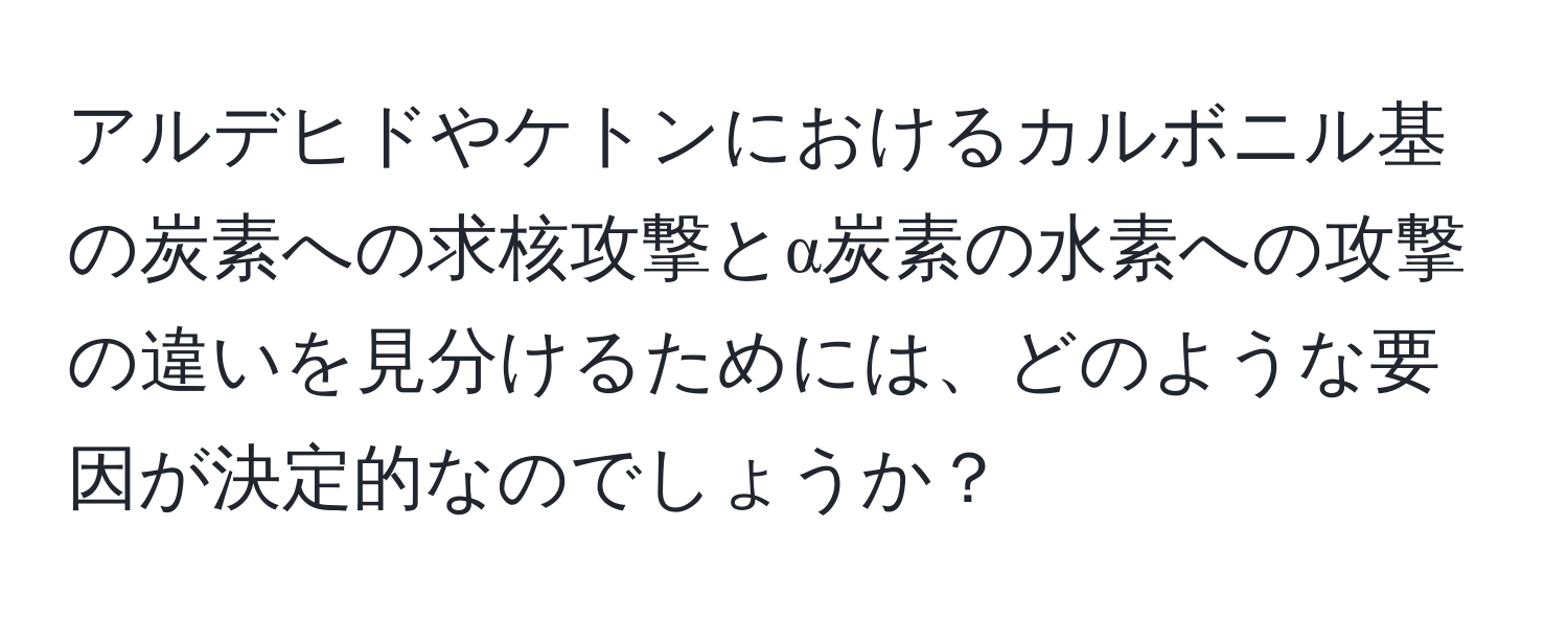 アルデヒドやケトンにおけるカルボニル基の炭素への求核攻撃とα炭素の水素への攻撃の違いを見分けるためには、どのような要因が決定的なのでしょうか？