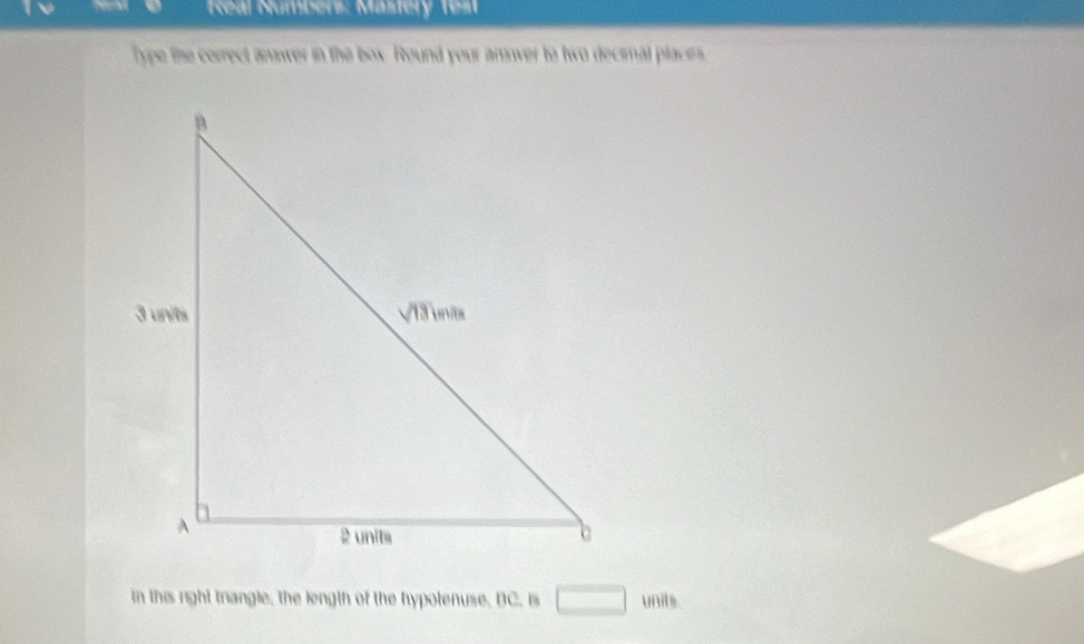 KReal Númbers: Mastery Test
Type the correct answer in the box. Round your answer to two decimnal places
in this right triangle, the length of the hypotenuse, BC. is □ units