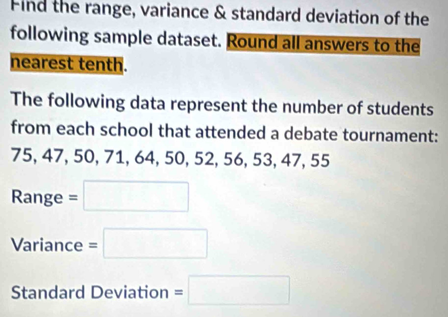 Find the range, variance & standard deviation of the 
following sample dataset. Round all answers to the 
nearest tenth. 
The following data represent the number of students 
from each school that attended a debate tournament:
75, 47, 50, 71, 64, 50, 52, 56, 53, 47, 55
Range =□
Variance =□
Standard Deviation =□