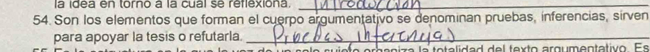 la idea en torno à la cual se reflexiona._ 
54. Son los elementos que forman el cuerpo argumentativo se denominan pruebas, inferencias, sirven 
para apoyar la tesis o refutarla._ 
ca a n i z a la to ta lidad d e l texto argum entativo Es