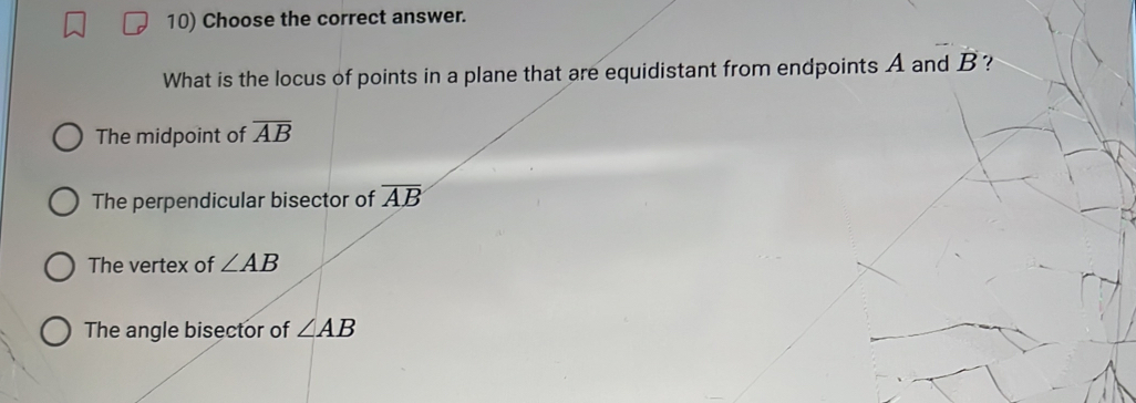 Choose the correct answer.
What is the locus of points in a plane that are equidistant from endpoints A and B ?
The midpoint of overline AB
The perpendicular bisector of overline AB
The vertex of ∠ AB
The angle bisector of ∠ AB