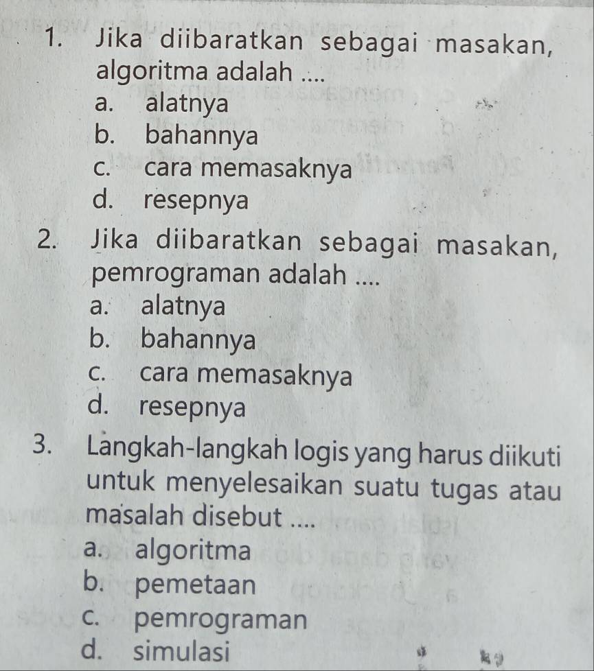 Jika diibaratkan sebagai masakan,
algoritma adalah ....
a. alatnya
b. bahannya
c. cara memasaknya
d. resepnya
2. Jika diibaratkan sebagai masakan,
pemrograman adalah ....
a. alatnya
b. bahannya
c. cara memasaknya
d. resepnya
3. Langkah-langkah logis yang harus diikuti
untuk menyelesaikan suatu tugas atau
masalah disebut ....
a. algoritma
b. pemetaan
c. pemrograman
d. simulasi