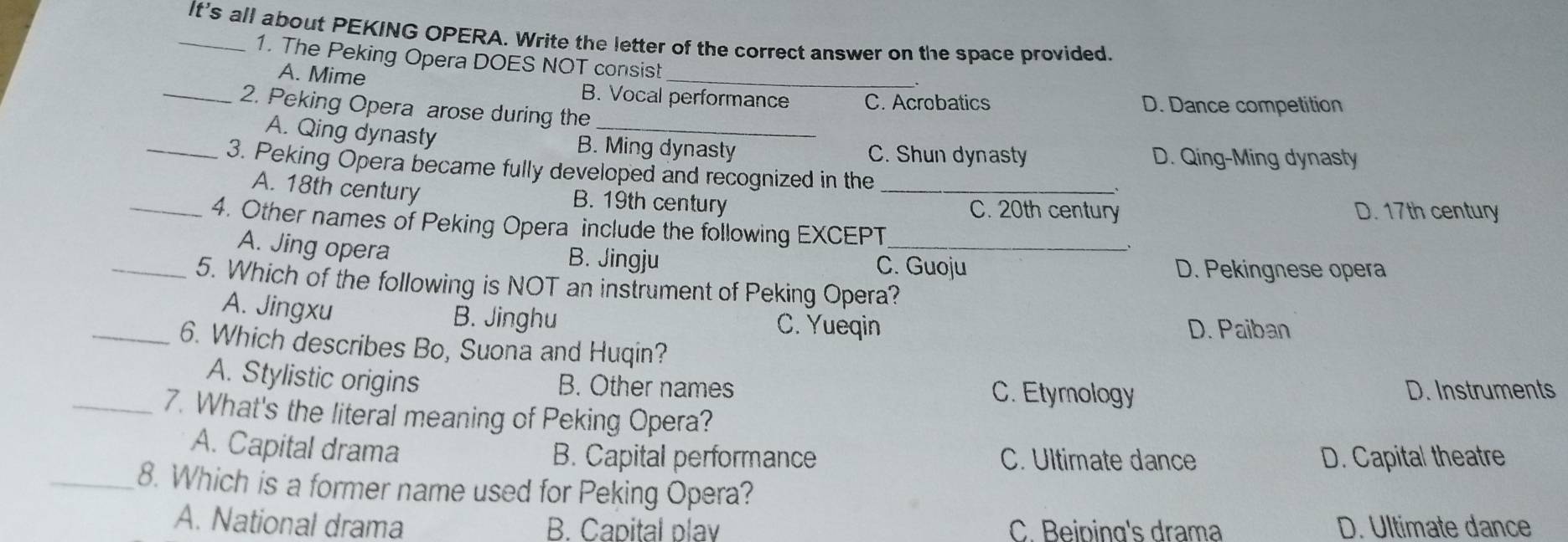 It's all about PEKING OPERA. Write the letter of the correct answer on the space provided.
1. The Peking Opera DOES NOT consist_
A. Mime B. Vocal performance C. Acrobatics D. Dance competition
_2. Peking Opera arose during the
A. Qing dynasty B. Ming dynasty
C. Shun dynasty D. Qing-Ming dynasty
_3. Peking Opera became fully developed and recognized in the_
A. 18th century B. 19th century C. 20th century
D. 17th century
_4. Other names of Peking Opera include the following EXCEPT_
A. Jing opera C. Guoju
B. Jingju
D. Pekingnese opera
_5. Which of the following is NOT an instrument of Peking Opera?
A. Jingxu
B. Jinghu C. Yueqin D. Paiban
_6. Which describes Bo, Suona and Huqin?
A. Stylistic origins B. Other names C. Etymology D. Instruments
_7. What's the literal meaning of Peking Opera?
A. Capital drama B. Capital performance C. Ultimate dance D. Capital theatre
_8. Which is a former name used for Peking Opera?
A. National drama B. Capital play C. Beiping's drama D. Ultimate dance