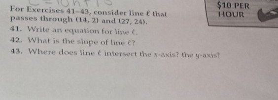 $10 PER 
For Exercises 41 -43 , consider line f that HOUR 
passes through (14,2) and (27,24). 
41. Write an equation for line θ. 
42. What is the slope of line £? 
43. Where does line ( intersect the x-axis? the y-axis?