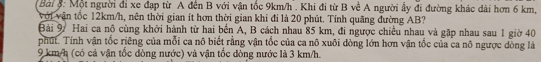 Một người đi xe đạp từ A đến B với vận tốc 9km/h. Khi đi từ B về A người ấy đi đường khác dài hơn 6 km, 
với vận tốc 12km/h, nên thời gian ít hơn thời gian khi đi là 20 phút. Tính quãng đường AB? 
Bài 9: Hai ca nô cùng khởi hành từ hai bến A, B cách nhau 85 km, đi ngược chiều nhau và gặp nhau sau 1 giờ 40
phút. Tính vận tốc riêng của mỗi ca nô biết rằng vận tốc của ca nô xuôi dòng lớn hơn vận tốc của ca nô ngược dòng là
9 km/h (có cả vận tốc dòng nước) và vận tốc dòng nước là 3 km/h.