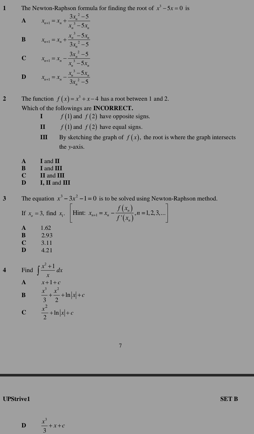 The Newton-Raphson formula for finding the root of x^3-5x=0 is
A x_n+1=x_n+frac (3x_n)^2-5(x_n)^3-5x_n
B x_n+1=x_n+frac (x_n)^3-5x_n(3x_n)^2-5
C x_n+1=x_n-frac (3x_n)^2-5(x_n)^3-5x_n
D x_n+1=x_n-frac (x_n)^3-5x_n(3x_n)^2-5
2 The function f(x)=x^3+x-4 has a root between 1 and 2.
Which of the followings are INCORRECT.
I f(1) and f(2) have opposite signs.
II f(1) and f(2) have equal signs.
II By sketching the graph of f(x) , the root is where the graph intersects
the y-axis.
A I and II
B€£ I and III
C II and III
D I, II and III
3 The equation x^3-3x^2-1=0 is to be solved using Newton-Raphson method.
If x_o=3 , find x_1.[Hint:x_n+1=x_n-frac f(x_n)f'(x_n),n=1,2,3,...]
A 1.62
B 2.93
C£ 3.11
D 4.21
4 Find ∈t  (x^2+1)/x dx
A x+1+c
B  x^3/3 + x^2/2 +ln |x|+c
C  x^2/2 +ln |x|+c
7
UPStrive1 SET B
D  x^3/3 +x+c