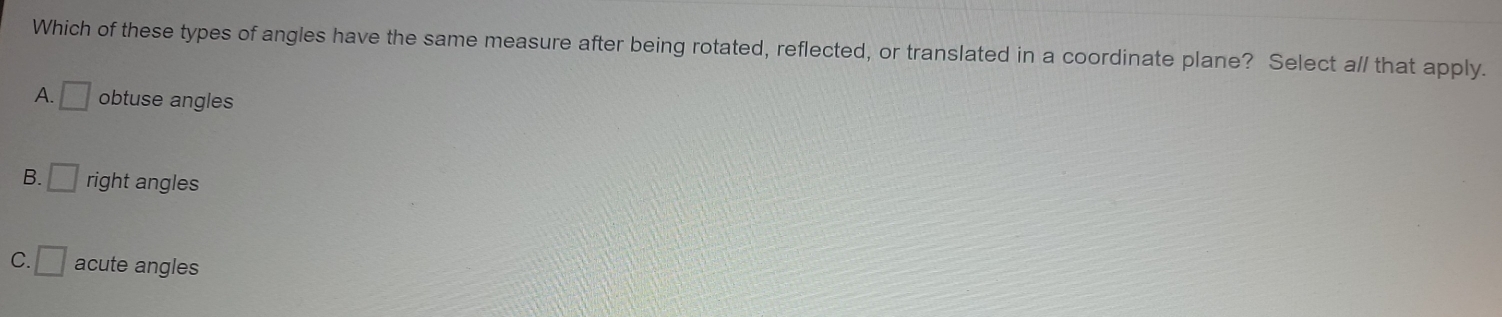 Which of these types of angles have the same measure after being rotated, reflected, or translated in a coordinate plane? Select a// that apply.
A. □ obtuse angles
B. □ right angles
C. □ acute angles