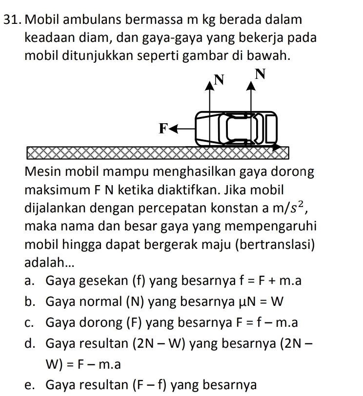 Mobil ambulans bermassa m kg berada dalam
keadaan diam, dan gaya-gaya yang bekerja pada
mobil ditunjukkan seperti gambar di bawah.
Mesin mobil mampu menghasilkan gaya dorong
maksimum F N ketika diaktifkan. Jika mobil
dijalankan dengan percepatan konstan a m/s^2, 
maka nama dan besar gaya yang mempengaruhi
mobil hingga dapat bergerak maju (bertranslasi)
adalah...
a. Gaya gesekan (f) yang besarnya f=F+m.a
b. Gaya normal (N) yang besarnya mu N=W
c. Gaya dorong (F) yang besarnya F=f-m.a
d. Gaya resultan (2N-W) yang besarnya (2N-
W)=F-m.a
e. Gaya resultan (F-f) yang besarnya