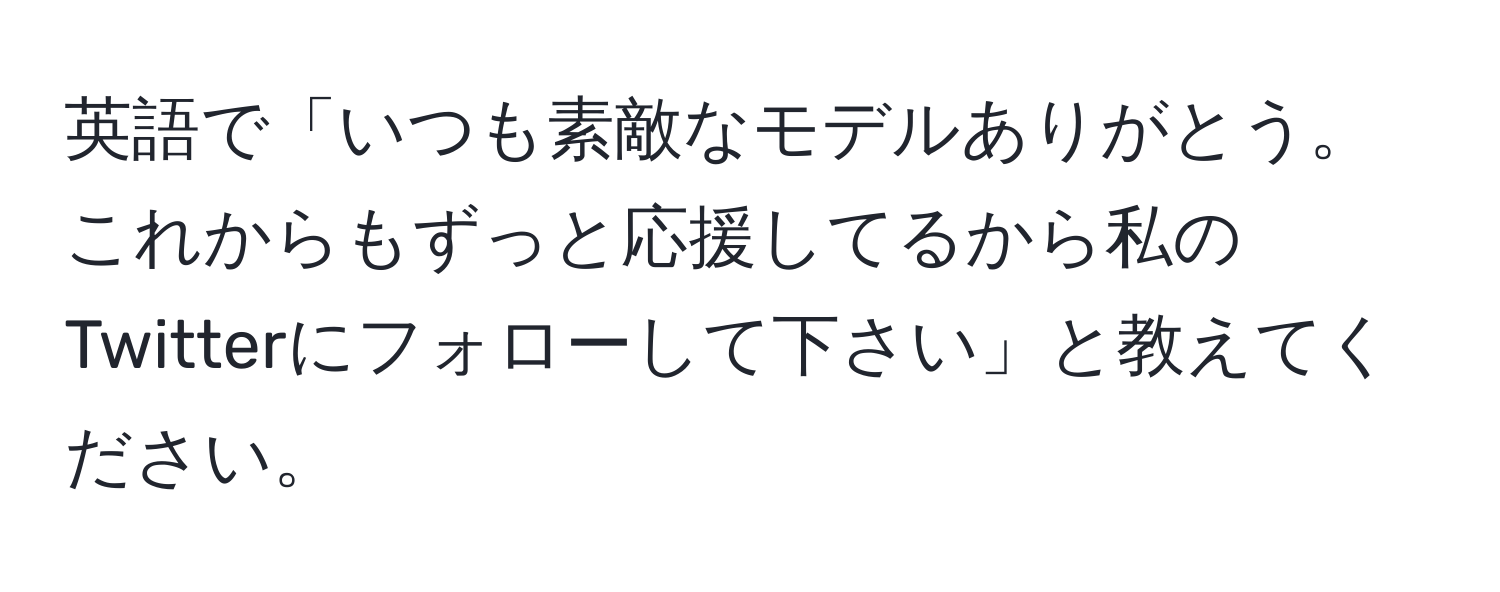 英語で「いつも素敵なモデルありがとう。これからもずっと応援してるから私のTwitterにフォローして下さい」と教えてください。