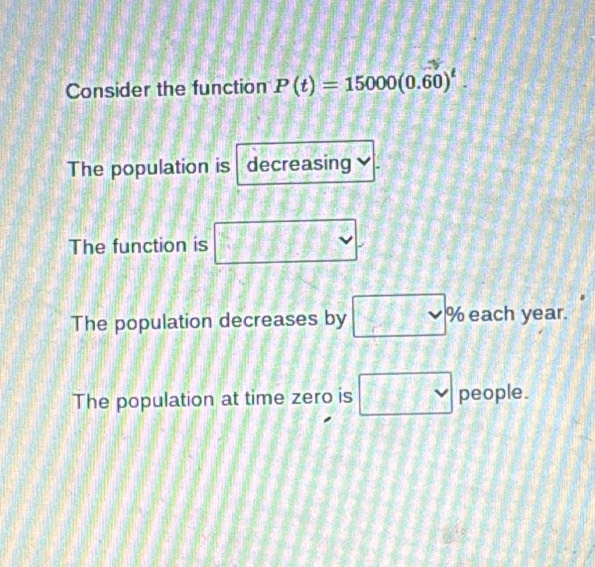 Consider the function P(t)=15000(0.60)^t.
The population is decreasing
The function is 11 ( □ 
The population decreases by □ ^circ  % each year.
The population at time zero is □  people.