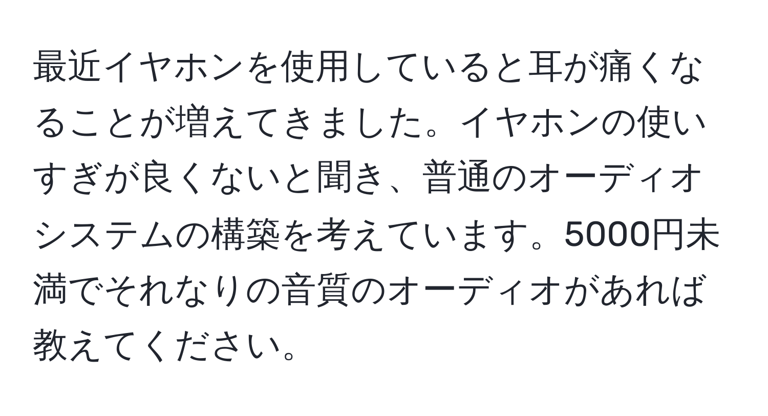 最近イヤホンを使用していると耳が痛くなることが増えてきました。イヤホンの使いすぎが良くないと聞き、普通のオーディオシステムの構築を考えています。5000円未満でそれなりの音質のオーディオがあれば教えてください。