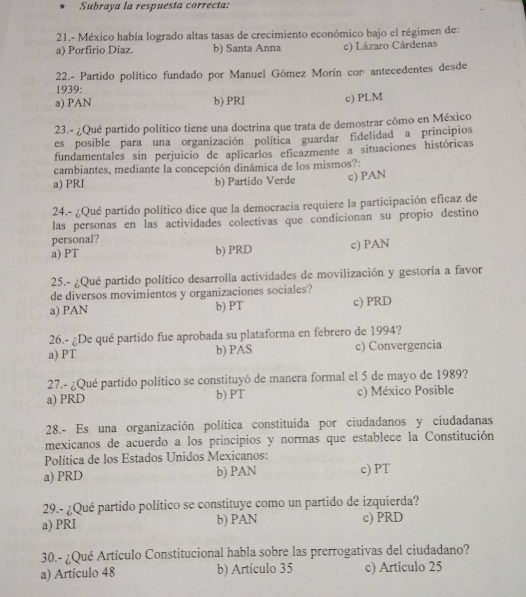 Subraya la respuesta correcta:
21.- México había logrado altas tasas de crecimiento económico bajo el régimen de:
a) Porfirio Díaz. b) Santa Anna
c) Lázaro Cárdenas
22.- Partido político fundado por Manuel Gómez Morín con antecedentes desde
1939:
a) PAN b) PRI c) PLM
23.- ¿Qué partido político tiene una doctrina que trata de demostrar cómo en México
es posible para una organización política guardar fidelidad a principios
fundamentales sin perjuicio de aplicarlos eficazmente a situaciones históricas
cambiantes, mediante la concepción dinámica de los mismos?:
a) PRI b) Partido Verde c) PAN
24.- ¿Qué partido político dice que la democracia requiere la participación eficaz de
las personas en las actividades colectivas que condicionan su propio destino
personal?
a) PT b) PRD c) PAN
25.- ¿Qué partido político desarrolla actividades de movilización y gestoría a favor
de diversos movimientos y organizaciones sociales?
a) PAN b) PT c) PRD
26.- ¿De qué partido fue aprobada su plataforma en febrero de 1994?
a) PT b) PAS c) Convergencia
27.- ¿Qué partido político se constituyó de manera formal el 5 de mayo de 1989?
a) PRD b) PT c) México Posible
28.- Es una organización política constituida por ciudadanos y ciudadanas
mexicanos de acuerdo a los principios y normas que establece la Constitución
Política de los Estados Unidos Mexicanos:
a) PRD b) PAN
c) PT
29.- ¿Qué partido político se constituye como un partido de izquierda?
a) PRI b) PAN c) PRD
30.- ¿Qué Artículo Constitucional habla sobre las prerrogativas del ciudadano?
a) Artículo 48 b) Artículo 35 c) Artículo 25