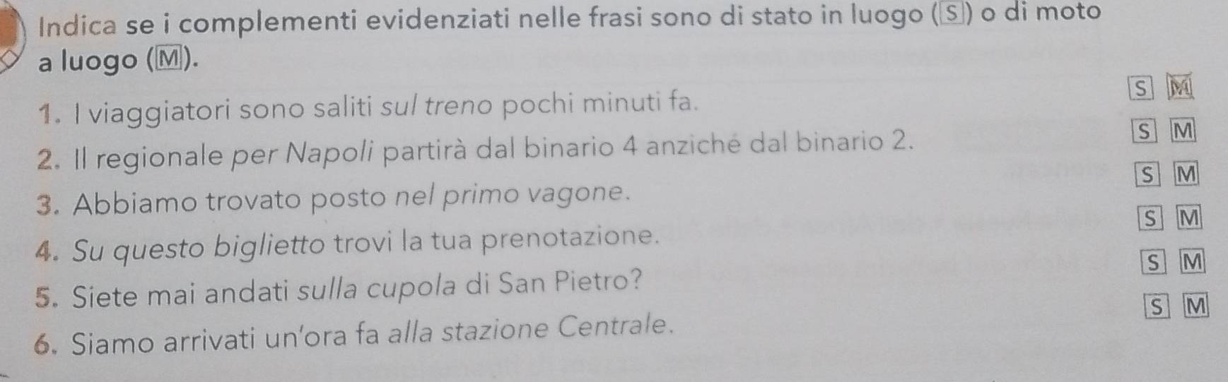 Indica se i complementi evidenziati nelle frasi sono di stato in luogo (Ⓢ) o di moto 
a luogo (M). 
s M 
1. I viaggiatori sono saliti sul treno pochi minuti fa. 
2. Il regionale per Napoli partirà dal binario 4 anziché dal binario 2. 
s M
S M
3. Abbiamo trovato posto nel primo vagone. 
s 
4. Su questo biglietto trovi la tua prenotazione. ] M 
s M 
5. Siete mai andati sulla cupola di San Pietro? 
6. Siamo arrivati un’ora fa alla stazione Centrale. S M