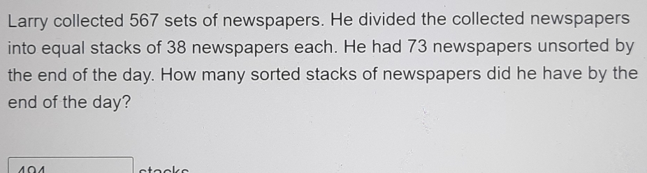 Larry collected 567 sets of newspapers. He divided the collected newspapers 
into equal stacks of 38 newspapers each. He had 73 newspapers unsorted by 
the end of the day. How many sorted stacks of newspapers did he have by the 
end of the day?