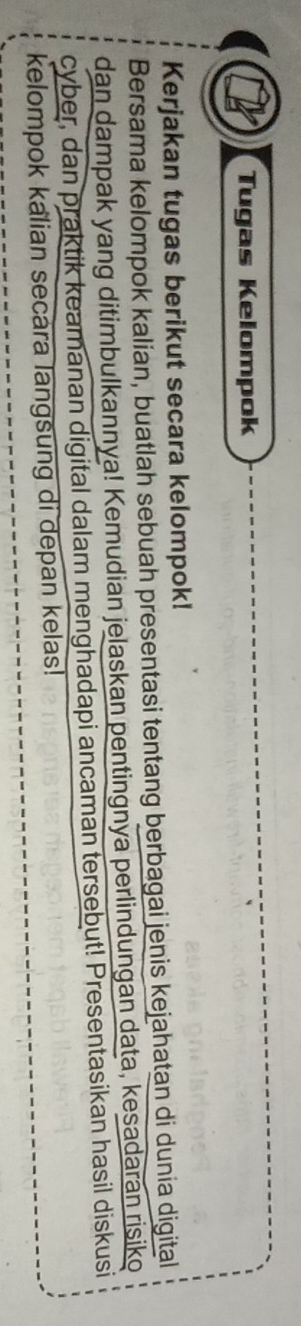 Tugas Kelompok 
Kerjakan tugas berikut secara kelompok! 
Bersama kelompok kalian, buatlah sebuah presentasi tentang berbagai jenis kejahatan di dunia digital 
dan dampak yang ditimbulkannya! Kemudian jelaskan pentingnya perlindungan data, kesadaran risiko 
cyber, dan praktik keamanan digital dalam menghadapi ancaman tersebut! Presentasikan hasil diskusi 
kelompok kalian secara langsung di depan kelas!