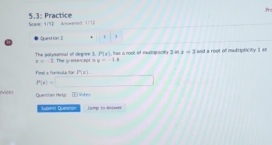 Pr 
5.3: Practice 
Score: 1/12 Answered: 1/12 
Question 2  ) 
28
P(x) , has a root of multiplicity 2 at x=3 and a root of multiplicity 1 at 
The polynomial of degree 3. . The y-intercept is y=-1.8
x=-2
Find a formula for P(x),
P(x)=□
rvices Question Help: Video 
Submit Question Jump to Answer