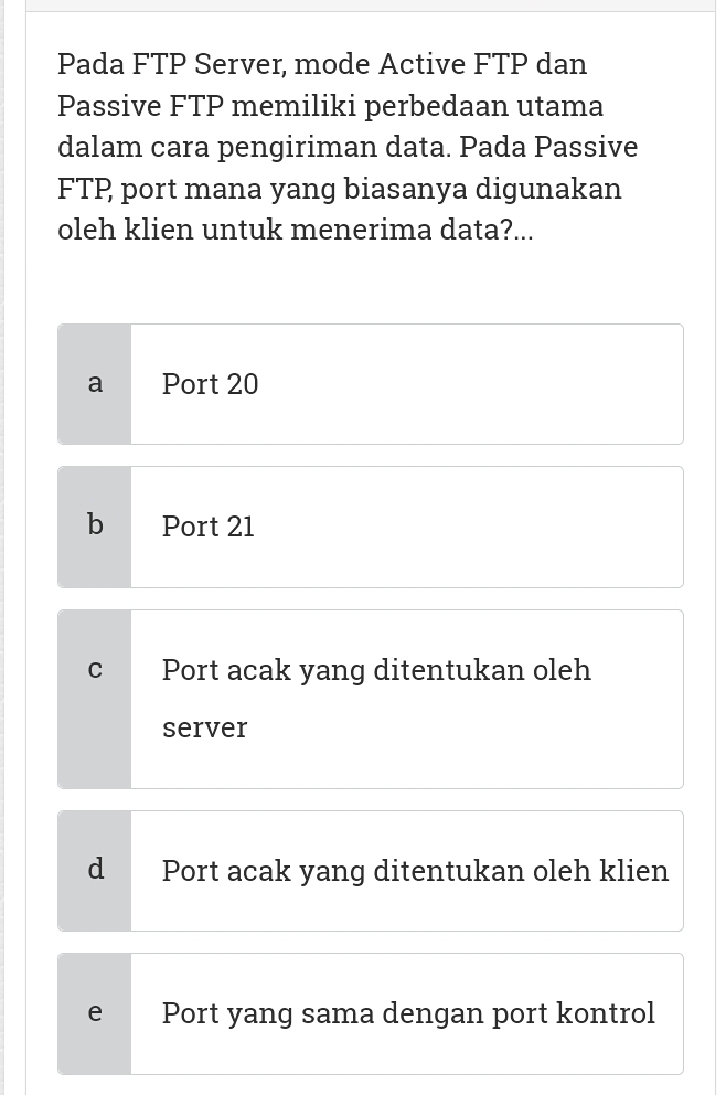 Pada FTP Server, mode Active FTP dan
Passive FTP memiliki perbedaan utama
dalam cara pengiriman data. Pada Passive
FTP port mana yang biasanya digunakan
oleh klien untuk menerima data?...
a Port 20
b Port 21
C Port acak yang ditentukan oleh
server
d Port acak yang ditentukan oleh klien
e Port yang sama dengan port kontrol