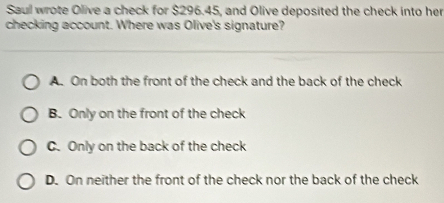 Saull wrote Olive a check for $296.45, and Olive deposited the check into her
checking account. Where was Olive's signature?
A. On both the front of the check and the back of the check
B. Only on the front of the check
C. Only on the back of the check
D. On neither the front of the check nor the back of the check