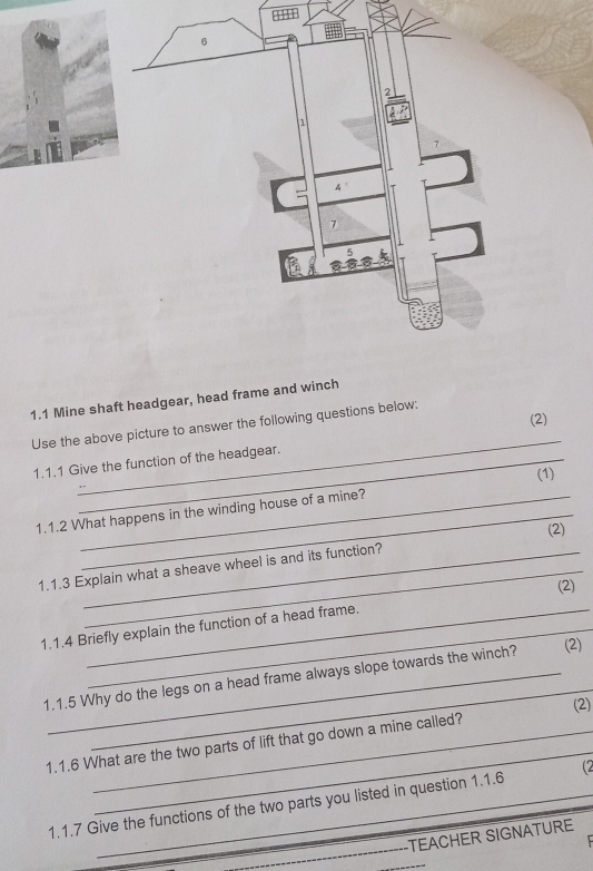 3H1 
1.1 Mine shaft headgear, head frame and winch 
(2) 
_ 
Use the above picture to answer the following questions below: 
1.1.1 Give the function of the headgear. 
(1) 
1.1.2 What happens in the winding house of a mine? 
(2) 
1.1.3 Explain what a sheave wheel is and its function? 
(2) 
_ 
1.1.4 Briefly explain the function of a head frame. 
_ 
1.1.5 Why do the legs on a head frame always slope towards the winch? _(2) 
(2) 
_ 
1.1.6 What are the two parts of lift that go down a mine called? 
_ 
1.1.7 Give the functions of the two parts you listed in question 1.1.6 (2 
TEACHER SIGNATURE 
_