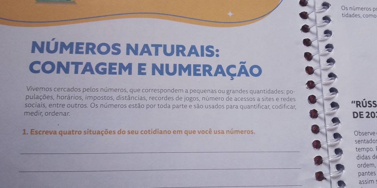 Os números pr 
tidades, como 
NÚMEROS NATURAIS: 
CONTAGEM E NUMERAÇÃO 
Vivemos cercados pelos números, que correspondem a pequenas ou grandes quantidades: po- 
pulações, horários, impostos, distâncias, recordes de jogos, número de acessos a sites e redes 
sociais, entre outros. Os números estão por toda parte e são usados para quantificar, codificar, ''RÚSS 
medir, ordenar. DE 20
1. Escreva quatro situações do seu cotidiano em que você usa números. Observe 
sentado 
_ 
tempo. 
didas de 
_ 
ordem, 
pantes 
_ 
assim