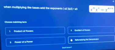 when multiplying like bases add the exponents (a2)(a3)=a5 x^mx^n=x^(m+n)
Choose matching term
1 Product of Powers 1 Quotlent of Povers
3 Power of a Power Rationalizing the Denominatior
Dont know?