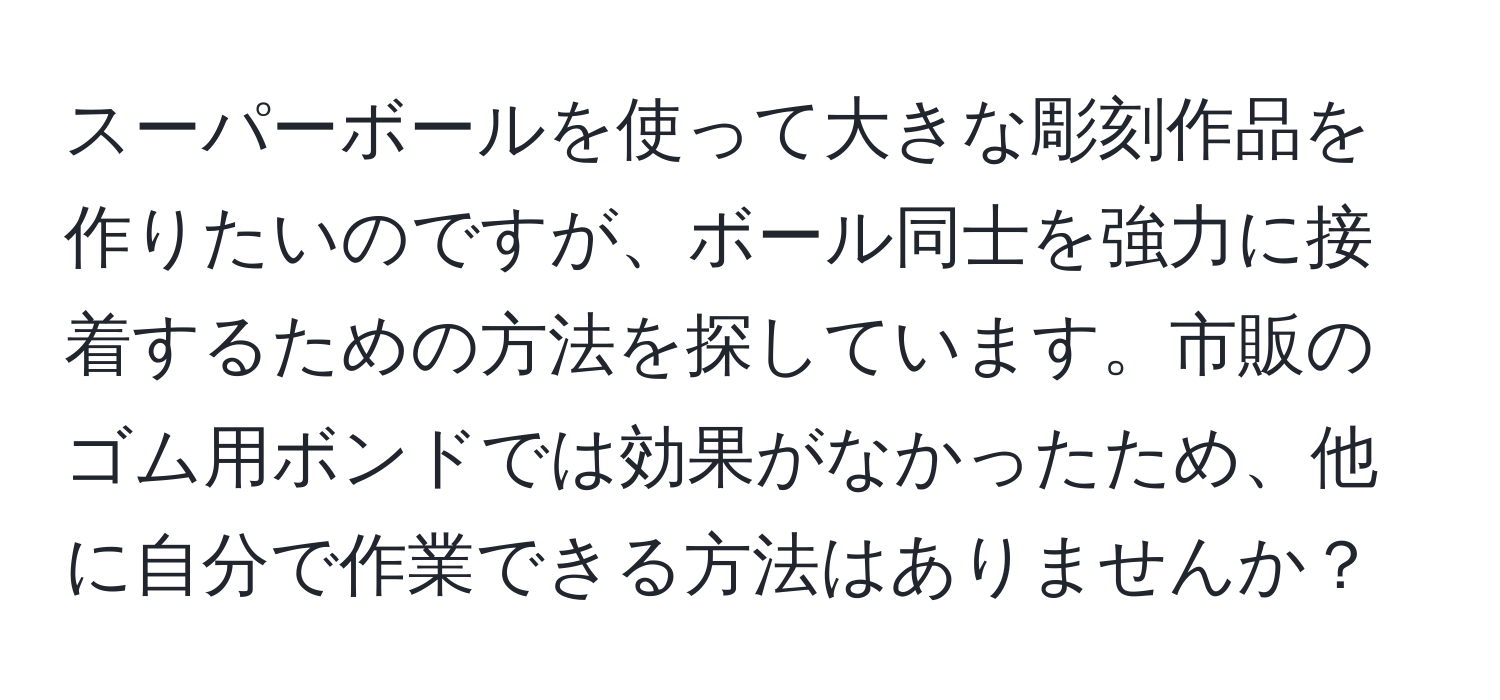 スーパーボールを使って大きな彫刻作品を作りたいのですが、ボール同士を強力に接着するための方法を探しています。市販のゴム用ボンドでは効果がなかったため、他に自分で作業できる方法はありませんか？