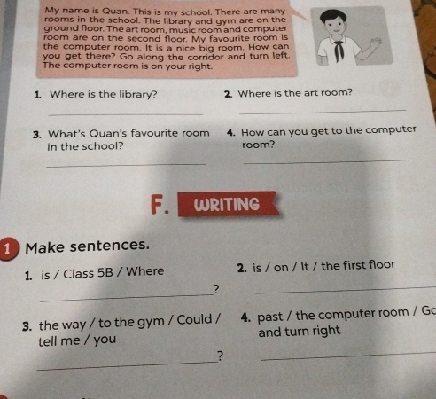 My name is Quan. This is my school. There are many 
rooms in the school. The library and gym are on the 
ground floor. The art room, music room and computer 
room are on the second floor. My favourite room is 
the computer room. It is a nice big room. How can 
you get there? Go along the corridor and turn left. 
The computer room is on your right. 
1. Where is the library? 2. Where is the art room? 
_ 
_ 
3. What's Quan's favourite room 4. How can you get to the computer 
in the school? room? 
_ 
_ 
F. WRITING 
1 Make sentences. 
1. is / Class 5B / Where 2. is / on / It / the first floor 
_ 
? 
_ 
3. the way / to the gym / Could / 4. past / the computer room / Go 
tell me / you and turn right 
_ 
? 
_