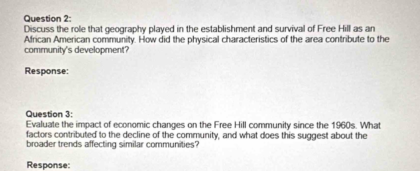 Discuss the role that geography played in the establishment and survival of Free Hill as an 
African American community. How did the physical characteristics of the area contribute to the 
community's development? 
Response: 
Question 3: 
Evaluate the impact of economic changes on the Free Hill community since the 1960s. What 
factors contributed to the decline of the community, and what does this suggest about the 
broader trends affecting similar communities? 
Response: