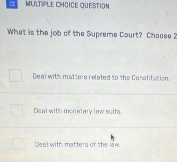 QUESTION
What is the job of the Supreme Court? Choose 2
Deal with matters related to the Constitution.
Deal with monetary law suits.
Deal with matters of the law.