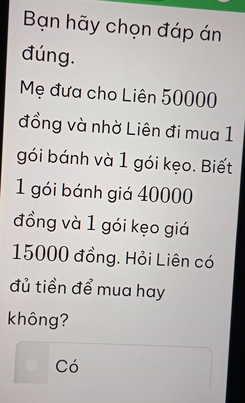 Bạn hãy chọn đáp án 
đúng. 
Mẹ đưa cho Liên 50000
đồng và nhờ Liên đi mua 1 
gói bánh và 1 gói kẹo. Biết 
1 gói bánh giá 40000
đồng và 1 gói kẹo giá
15000 đồng. Hỏi Liên có 
đủ tiền để mua hay 
không? 
□ C6