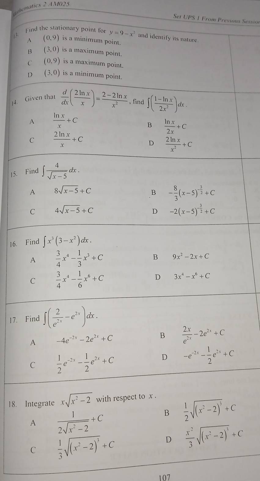 hmatics 2 AM025
Set UPS 1 From Previous Sessio
3. Find the stationary point for y=9-x^2 and identify its nature
A (0,9) is a minimum point.
B (3,0) is a maximum point.
C (0,9) is a maximum point.
D (3,0) is a minimum point.
]4. Given that  d/dx ( 2ln x/x )= (2-2ln x)/x^2  , find ∈t ( (1-ln x)/2x^2 )dx.
A  ln x/x +C
B  ln x/2x +C
C  2ln x/x +C
D  2ln x/x^2 +C
15. Find ∈t  4/sqrt(x-5) dx.
A 8sqrt(x-5)+C
B - 8/3 (x-5)^- 3/2 +C
C 4sqrt(x-5)+C
D -2(x-5)^- 3/2 +C
16. Find ∈t x^3(3-x^2)dx.
A  3/4 x^4- 1/3 x^3+C
B 9x^2-2x+C
C  3/4 x^4- 1/6 x^6+C
D 3x^4-x^6+C
17. Find ∈t ( 2/e^(2x) -e^(2x))dx.
A -4e^(-2x)-2e^(2x)+C
B  2x/e^(2x) -2e^(2x)+C
C  1/2 e^(-2x)- 1/2 e^(2x)+C
D -e^(-2x)- 1/2 e^(2x)+C
18. Integrate xsqrt(x^2-2) with respect to x .
A  1/2sqrt(x^2-2) +C
B  1/2 sqrt((x^2-2)^3)+C
C  1/3 sqrt((x^2-2)^3)+C
D  x^2/3 sqrt((x^2-2)^3)+C
107