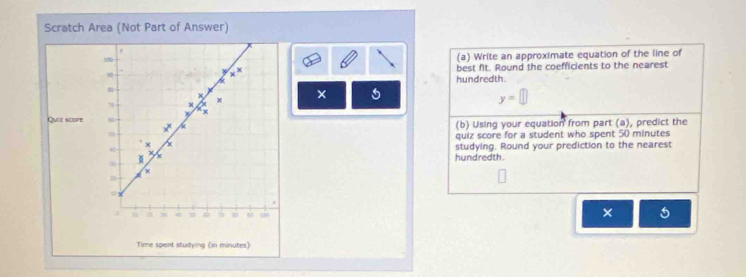 Scratch Area (Not Part of Answer) 
100 (a) Write an approximate equation of the line of
x^x best fit. Round the coefficients to the nearest 
hundredth.
m
x
N
x × 5 y=□
x
Quiz score 
* (b) Using your equation from part (a), predict the 
quiz score for a student who spent 50 minutes
x
studying. Round your prediction to the nearest 
hundredth.
x
=
4
s 150
× 5
Time spent studying (in minutes)